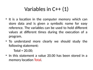 Variables in C++ (1)
• It is a location in the computer memory which can
store data and is given a symbolic name for easy
reference. The variables can be used to hold different
values at different times during the execution of a
program.
• To understand more clearly we should study the
following statement:
Total = 20.00;
• In this statement a value 20.00 has been stored in a
memory location Total.
 