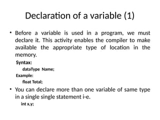 Declaration of a variable (1)
• Before a variable is used in a program, we must
declare it. This activity enables the compiler to make
available the appropriate type of location in the
memory.
Syntax:
dataType Name;
Example:
float Total;
• You can declare more than one variable of same type
in a single single statement i-e.
int x,y;
 