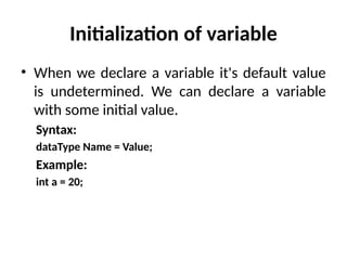 Initialization of variable
• When we declare a variable it's default value
is undetermined. We can declare a variable
with some initial value.
Syntax:
dataType Name = Value;
Example:
int a = 20;
 