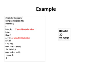Example
#include <iostream>
using namespace std;
int main ()
{
int a, b; // Variable declaration
int c;
float f;
a = 10; // actual initialization
b = 20;
c = a + b;
cout << c << endl ;
f = 70.0/3.0;
cout << f << endl ;
return 0;
}
RESULT
30
23.3333
 