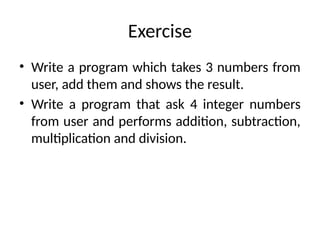 Exercise
• Write a program which takes 3 numbers from
user, add them and shows the result.
• Write a program that ask 4 integer numbers
from user and performs addition, subtraction,
multiplication and division.
 