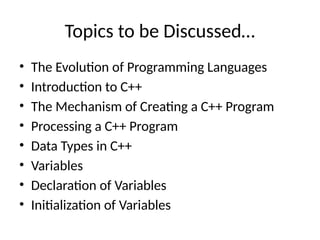 Topics to be Discussed…
• The Evolution of Programming Languages
• Introduction to C++
• The Mechanism of Creating a C++ Program
• Processing a C++ Program
• Data Types in C++
• Variables
• Declaration of Variables
• Initialization of Variables
 