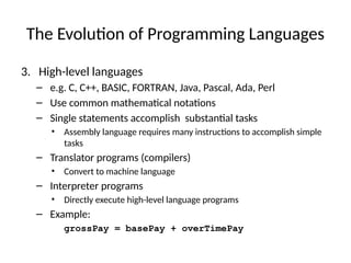 The Evolution of Programming Languages
3. High-level languages
– e.g. C, C++, BASIC, FORTRAN, Java, Pascal, Ada, Perl
– Use common mathematical notations
– Single statements accomplish substantial tasks
• Assembly language requires many instructions to accomplish simple
tasks
– Translator programs (compilers)
• Convert to machine language
– Interpreter programs
• Directly execute high-level language programs
– Example:
grossPay = basePay + overTimePay
 