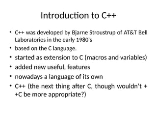 Introduction to C++
• C++ was developed by Bjarne Stroustrup of AT&T Bell
Laboratories in the early 1980's
• based on the C language.
• started as extension to C (macros and variables)
• added new useful, features
• nowadays a language of its own
• C++ (the next thing after C, though wouldn’t +
+C be more appropriate?)
 