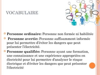 VOCABULAIRE
 Personne ordinaire: Personne non formée ni habilitée
 Personne avertie: Personne suffisamment informée
pour lui permettre d’éviter les dangers que peut
présenter l’électricité.
 Personne qualifiée: Personne ayant une formation,
une connaissance et une expérience appropriées en
électricité pour lui permettre d'analyser le risque
électrique et d'éviter les dangers que peut présenter
l'électricité
10
 