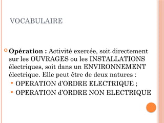 VOCABULAIRE
 Opération : Activité exercée, soit directement
sur les OUVRAGES ou les INSTALLATIONS
électriques, soit dans un ENVIRONNEMENT
électrique. Elle peut être de deux natures :
 OPERATION d’ORDRE ELECTRIQUE ;
 OPERATION d’ORDRE NON ELECTRIQUE
12
 