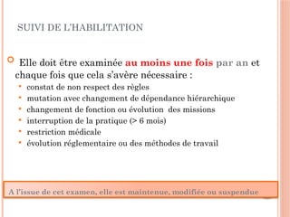 SUIVI DE L’HABILITATION
 Elle doit être examinée au moins une fois par an et
chaque fois que cela s’avère nécessaire :
 constat de non respect des règles
 mutation avec changement de dépendance hiérarchique
 changement de fonction ou évolution des missions
 interruption de la pratique (> 6 mois)
 restriction médicale
 évolution réglementaire ou des méthodes de travail
A l’issue de cet examen, elle est maintenue, modifiée ou suspendue
 