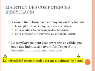 MAINTIEN DES COMPÉTENCES
(RECYCLAGE)
 Périodicité définie par l’employeur en fonction de :
 la complexité ou la fréquence des opérations
 de l’évolution technologique des matériels
 de la diversité des ouvrages ou des installations
 Le recyclage ne peut être entrepris et validé que
pour une habilitation ayant fait l’objet d’une
formation initiale de même nature
La périodicité recommandée est au maximum de 3 ans
 