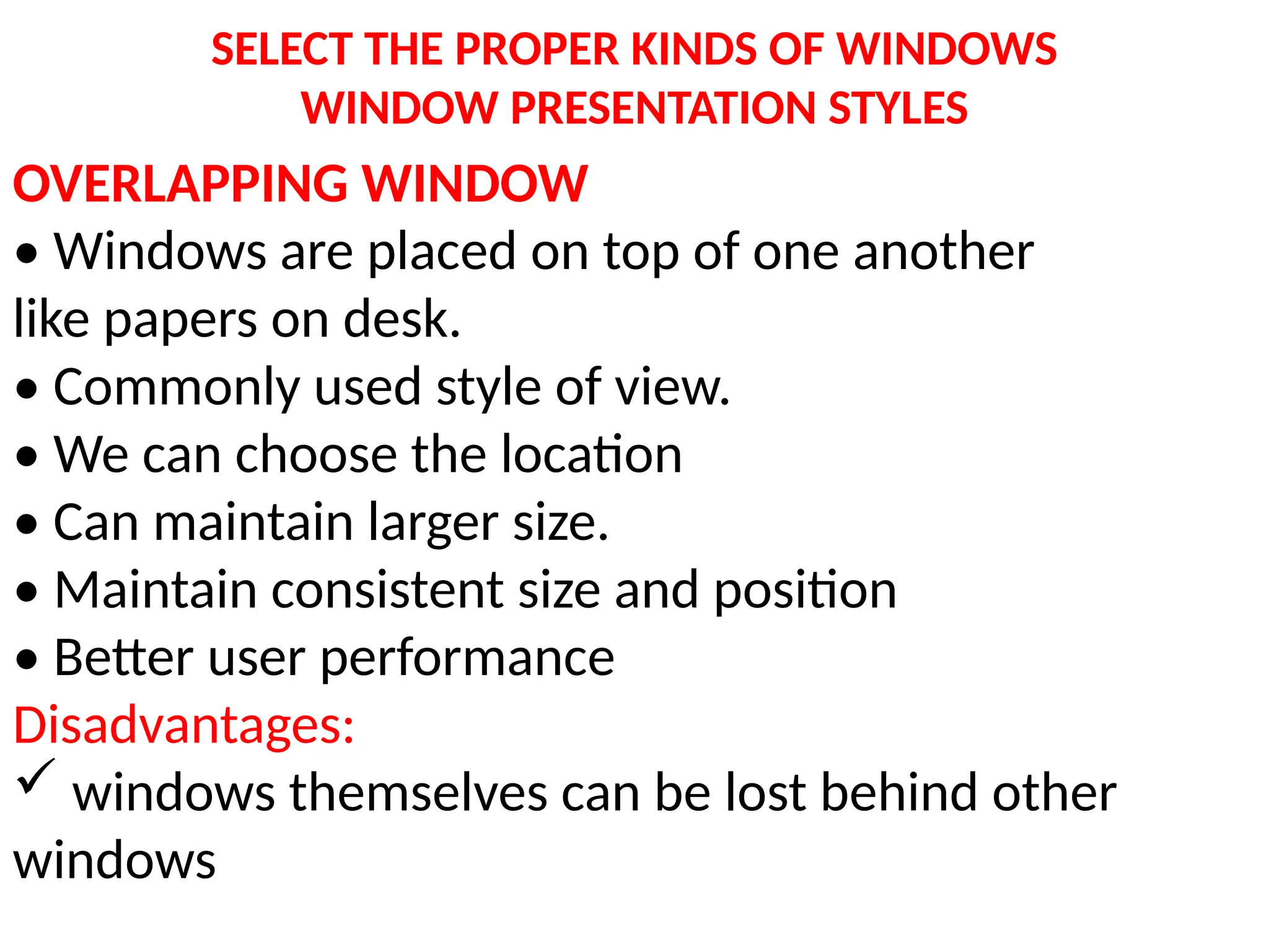SELECT THE PROPER KINDS OF WINDOWS
WINDOW PRESENTATION STYLES
OVERLAPPING WINDOW
• Windows are placed on top of one another
like papers on desk.
• Commonly used style of view.
• We can choose the location
• Can maintain larger size.
• Maintain consistent size and position
• Better user performance
Disadvantages:
 windows themselves can be lost behind other
windows
 