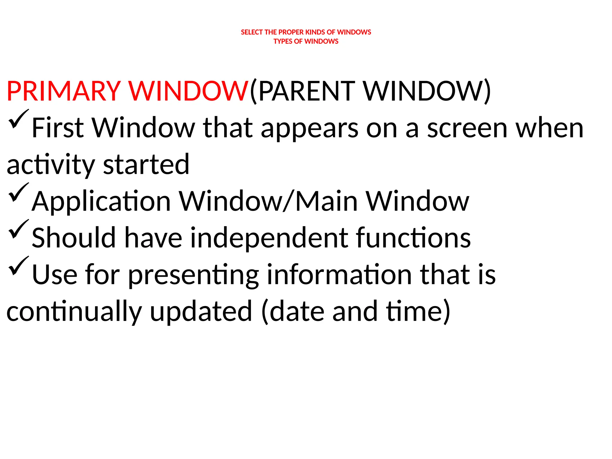 SELECT THE PROPER KINDS OF WINDOWS
TYPES OF WINDOWS
PRIMARY WINDOW(PARENT WINDOW)
First Window that appears on a screen when
activity started
Application Window/Main Window
Should have independent functions
Use for presenting information that is
continually updated (date and time)
 