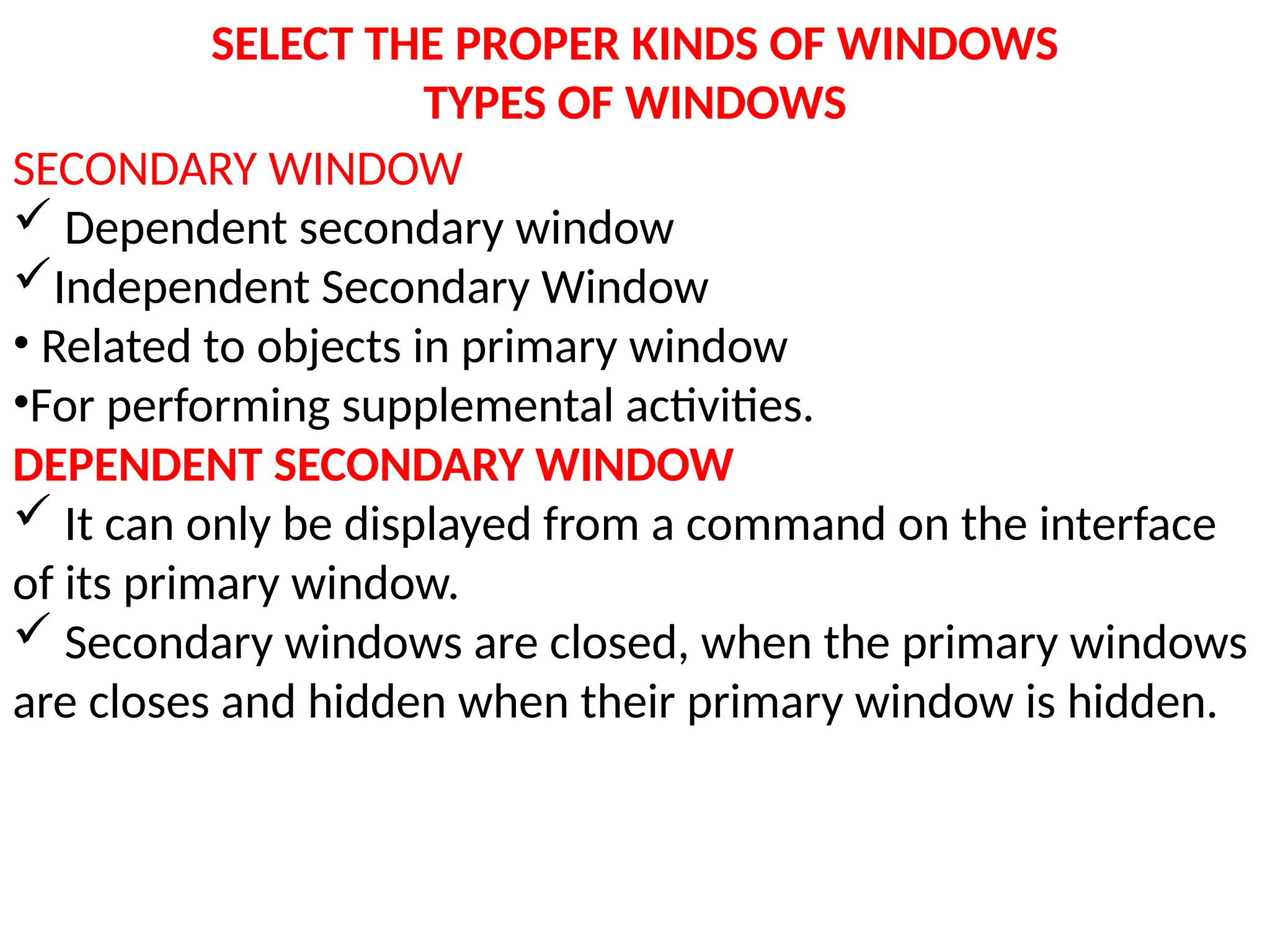 SELECT THE PROPER KINDS OF WINDOWS
TYPES OF WINDOWS
SECONDARY WINDOW
 Dependent secondary window
Independent Secondary Window
• Related to objects in primary window
•For performing supplemental activities.
DEPENDENT SECONDARY WINDOW
 It can only be displayed from a command on the interface
of its primary window.
 Secondary windows are closed, when the primary windows
are closes and hidden when their primary window is hidden.
 