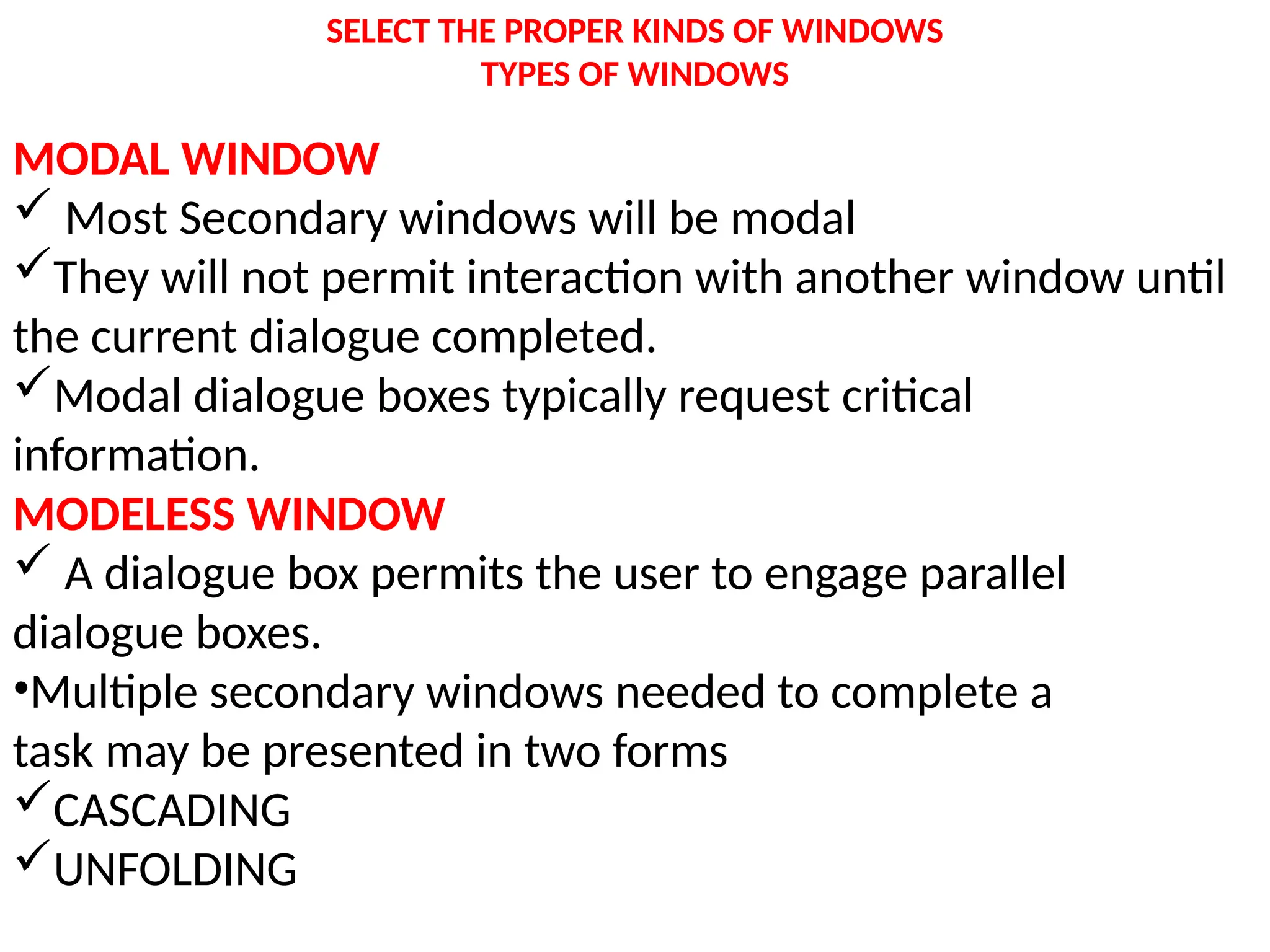SELECT THE PROPER KINDS OF WINDOWS
TYPES OF WINDOWS
MODAL WINDOW
 Most Secondary windows will be modal
They will not permit interaction with another window until
the current dialogue completed.
Modal dialogue boxes typically request critical
information.
MODELESS WINDOW
 A dialogue box permits the user to engage parallel
dialogue boxes.
•Multiple secondary windows needed to complete a
task may be presented in two forms
CASCADING
UNFOLDING
 