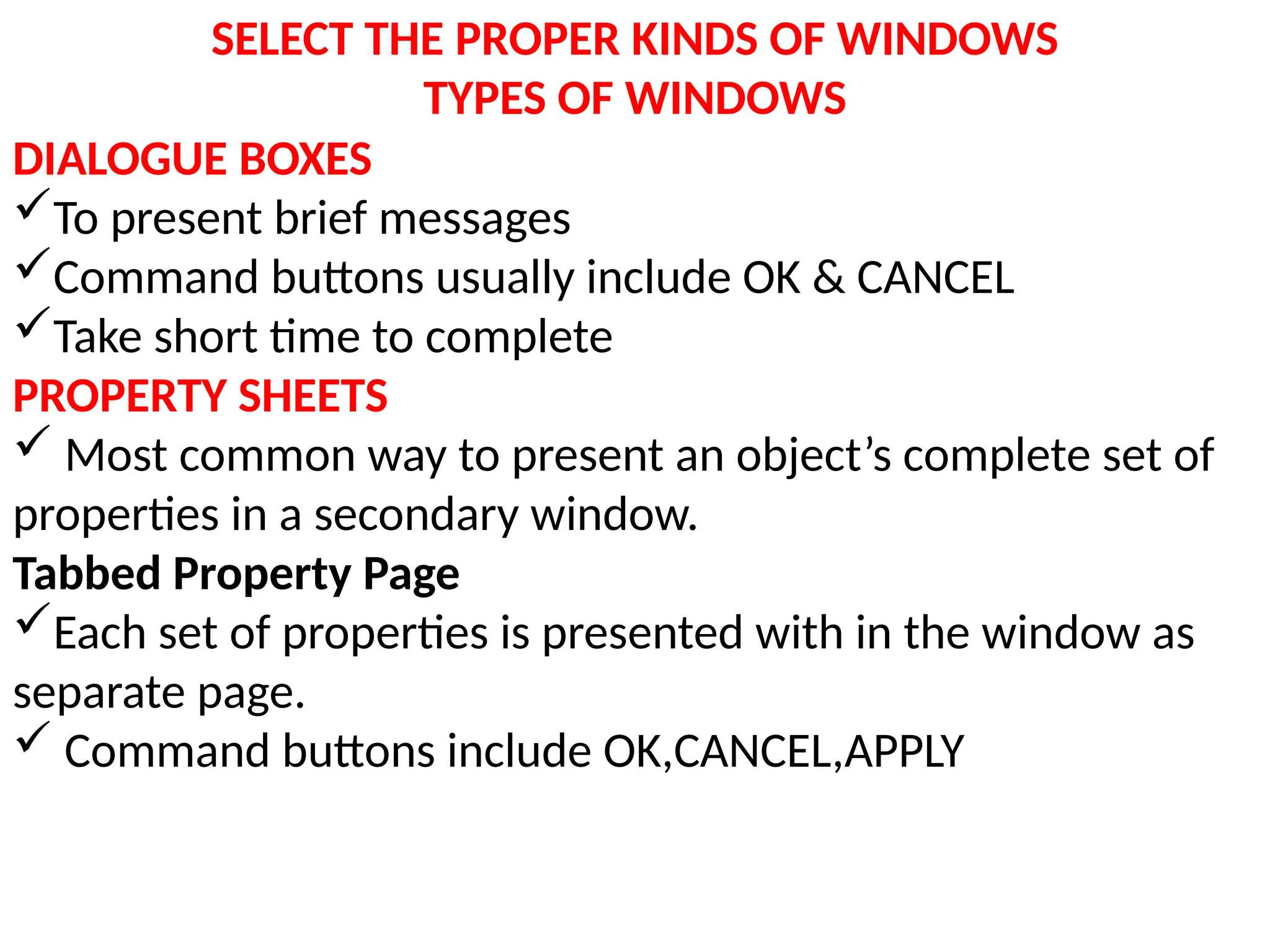 SELECT THE PROPER KINDS OF WINDOWS
TYPES OF WINDOWS
DIALOGUE BOXES
To present brief messages
Command buttons usually include OK & CANCEL
Take short time to complete
PROPERTY SHEETS
 Most common way to present an object’s complete set of
properties in a secondary window.
Tabbed Property Page
Each set of properties is presented with in the window as
separate page.
 Command buttons include OK,CANCEL,APPLY
 