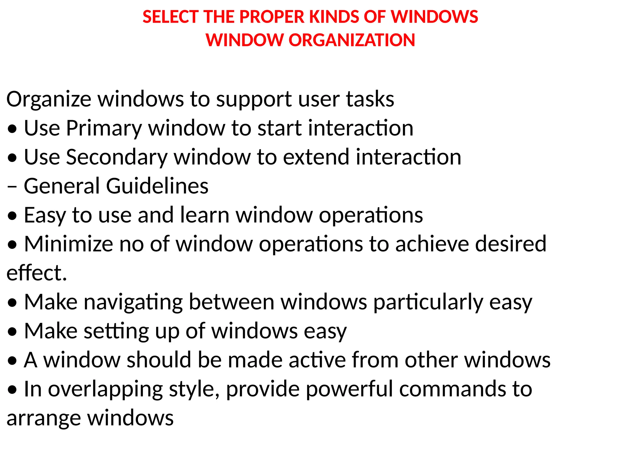 SELECT THE PROPER KINDS OF WINDOWS
WINDOW ORGANIZATION
Organize windows to support user tasks
• Use Primary window to start interaction
• Use Secondary window to extend interaction
– General Guidelines
• Easy to use and learn window operations
• Minimize no of window operations to achieve desired
effect.
• Make navigating between windows particularly easy
• Make setting up of windows easy
• A window should be made active from other windows
• In overlapping style, provide powerful commands to
arrange windows
 