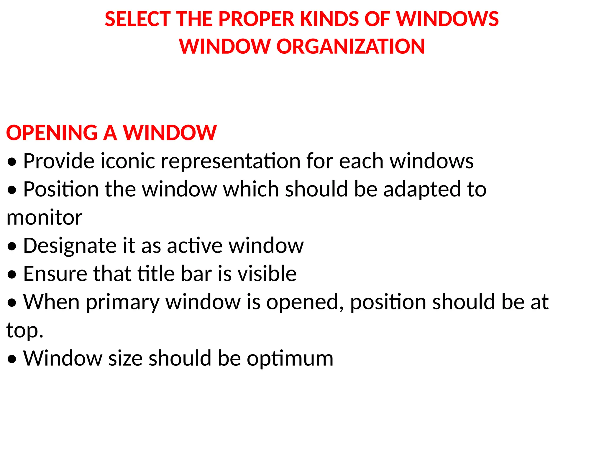 SELECT THE PROPER KINDS OF WINDOWS
WINDOW ORGANIZATION
OPENING A WINDOW
• Provide iconic representation for each windows
• Position the window which should be adapted to
monitor
• Designate it as active window
• Ensure that title bar is visible
• When primary window is opened, position should be at
top.
• Window size should be optimum
 