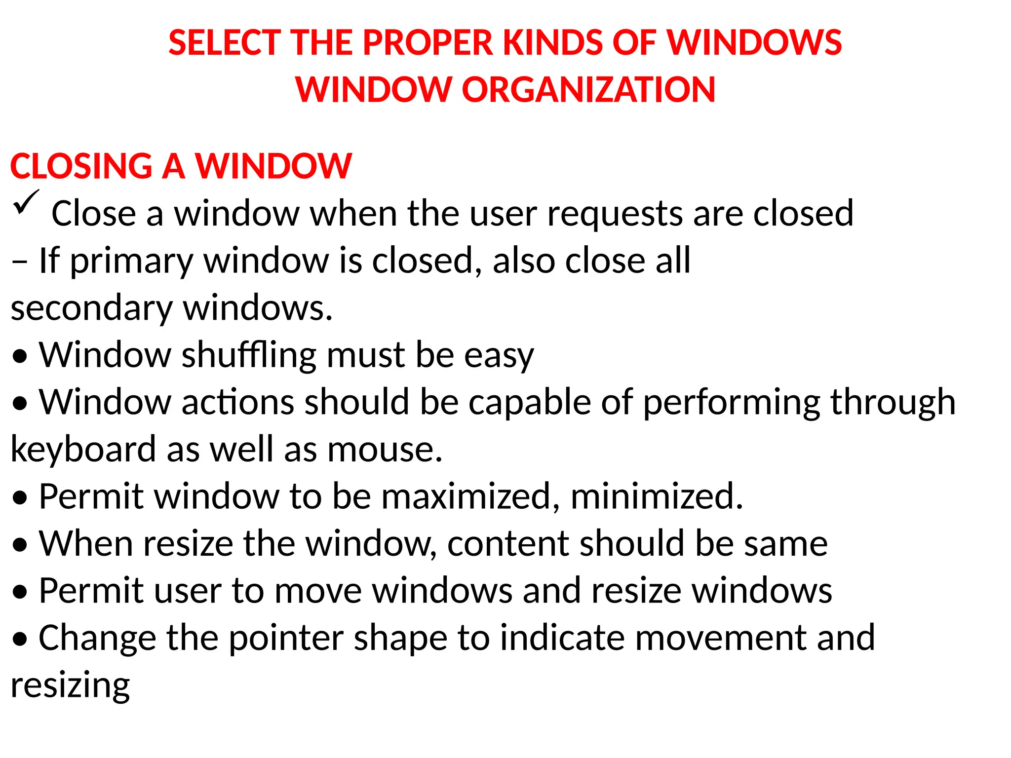 SELECT THE PROPER KINDS OF WINDOWS
WINDOW ORGANIZATION
CLOSING A WINDOW
 Close a window when the user requests are closed
– If primary window is closed, also close all
secondary windows.
• Window shuffling must be easy
• Window actions should be capable of performing through
keyboard as well as mouse.
• Permit window to be maximized, minimized.
• When resize the window, content should be same
• Permit user to move windows and resize windows
• Change the pointer shape to indicate movement and
resizing
 