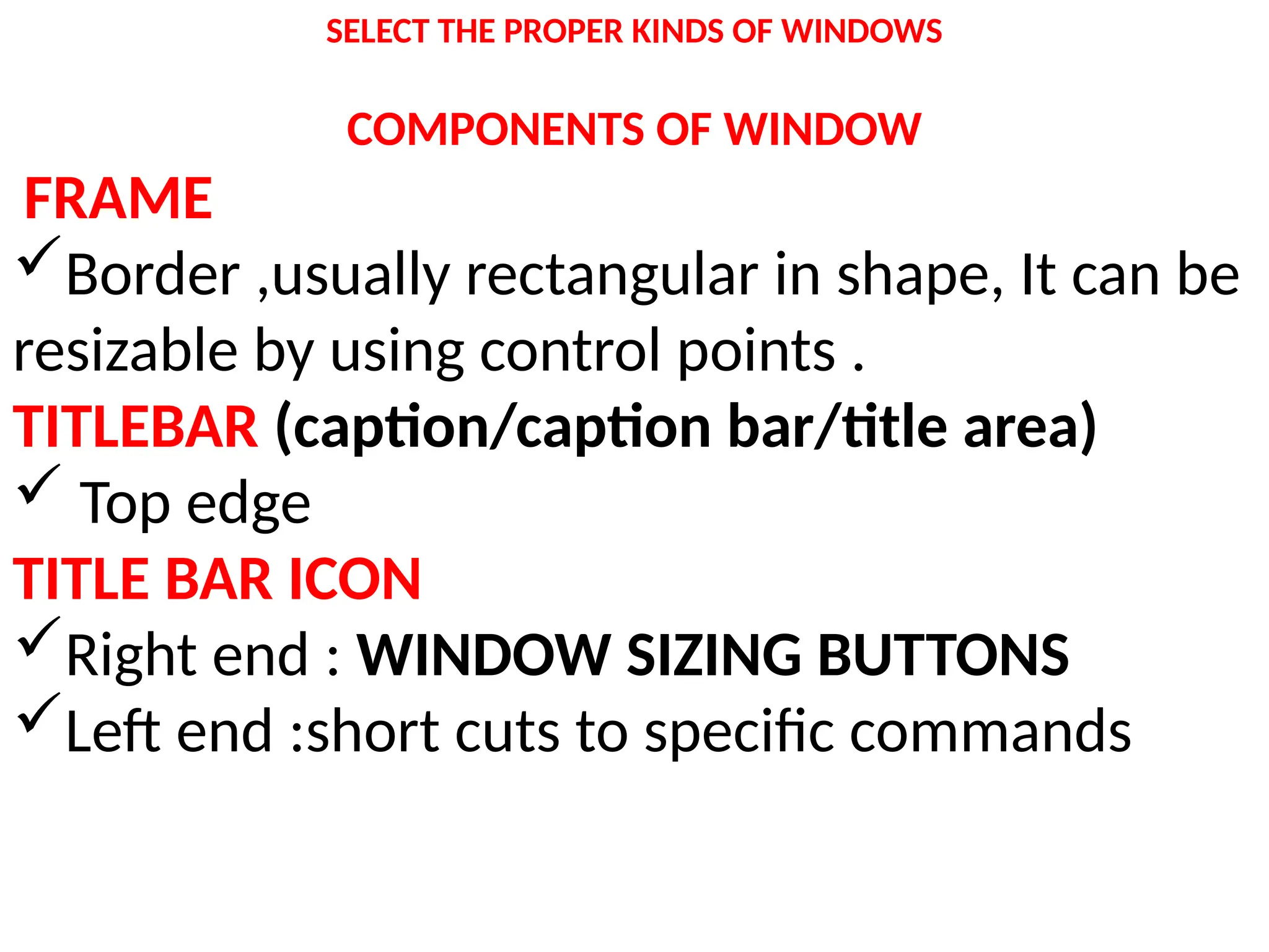 SELECT THE PROPER KINDS OF WINDOWS
COMPONENTS OF WINDOW
FRAME
Border ,usually rectangular in shape, It can be
resizable by using control points .
TITLEBAR (caption/caption bar/title area)
 Top edge
TITLE BAR ICON
Right end : WINDOW SIZING BUTTONS
Left end :short cuts to specific commands
 