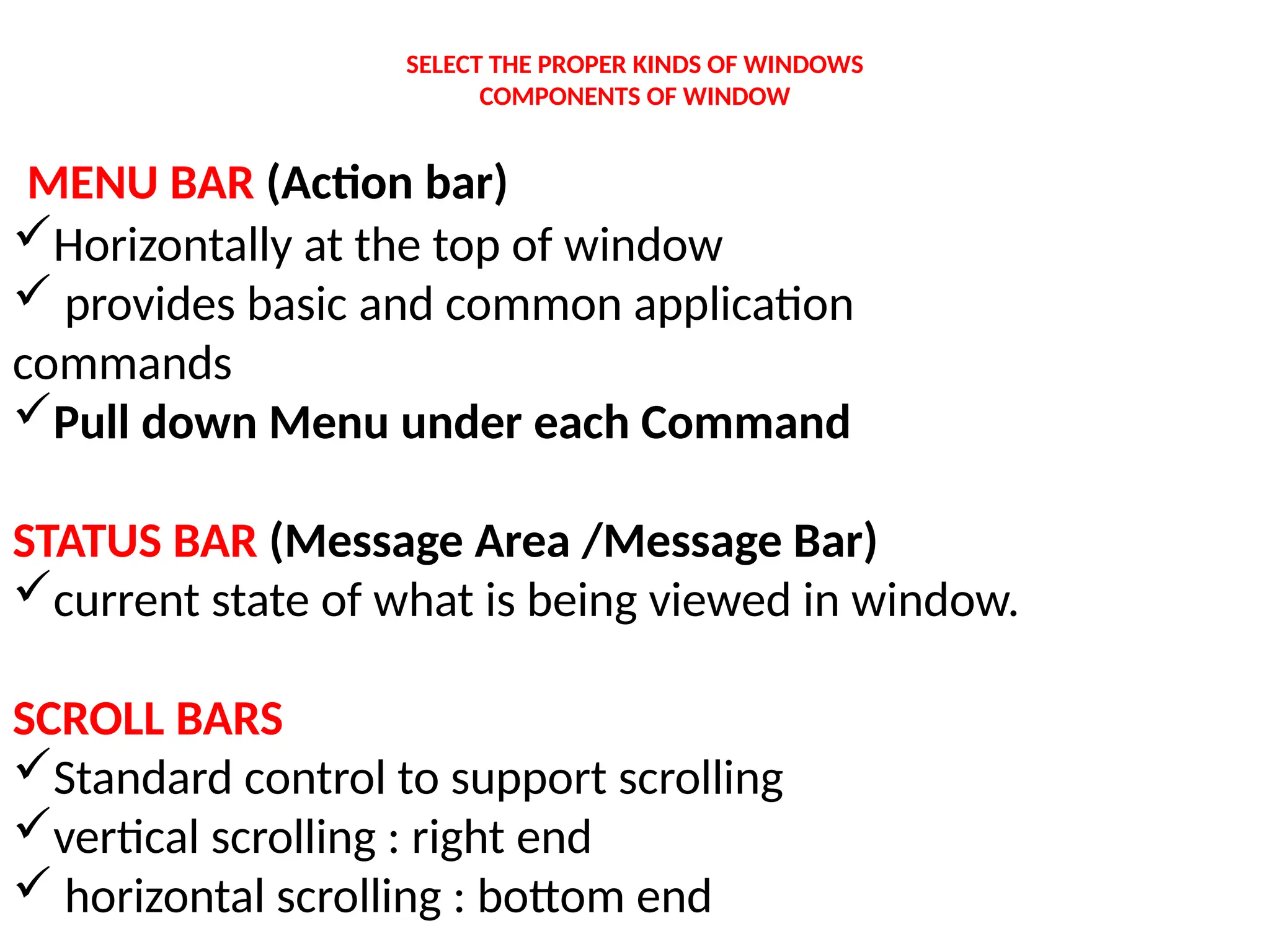 SELECT THE PROPER KINDS OF WINDOWS
COMPONENTS OF WINDOW
MENU BAR (Action bar)
Horizontally at the top of window
 provides basic and common application
commands
Pull down Menu under each Command
STATUS BAR (Message Area /Message Bar)
current state of what is being viewed in window.
SCROLL BARS
Standard control to support scrolling
vertical scrolling : right end
 horizontal scrolling : bottom end
 