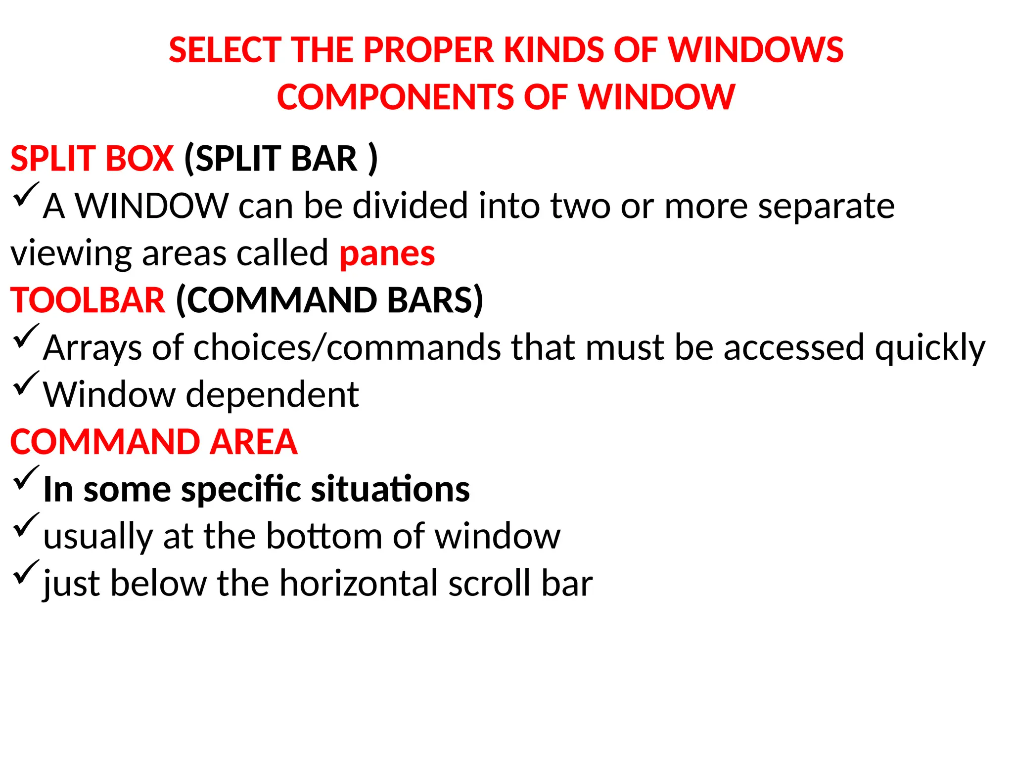 SELECT THE PROPER KINDS OF WINDOWS
COMPONENTS OF WINDOW
SPLIT BOX (SPLIT BAR )
A WINDOW can be divided into two or more separate
viewing areas called panes
TOOLBAR (COMMAND BARS)
Arrays of choices/commands that must be accessed quickly
Window dependent
COMMAND AREA
In some specific situations
usually at the bottom of window
just below the horizontal scroll bar
 
