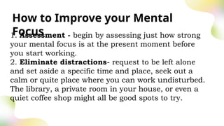 How to Improve your Mental
Focus
1. Assessment - begin by assessing just how strong
your mental focus is at the present moment before
you start working.
2. Eliminate distractions- request to be left alone
and set aside a specific time and place, seek out a
calm or quite place where you can work undisturbed.
The library, a private room in your house, or even a
quiet coffee shop might all be good spots to try.
 