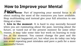 How to Improve your Mental
Focus
3. Limit focus- Part of improving your mental focus is all
about making the most of the resources you have available.
Stop multitasking and instead give your full attention to one
thing at a time.
4. Live in the moment- It is hard to stay mentally focused
when you are ruminating about the past, worrying about the
future, or tuned out of the present moment for some other
reason. It may take some time but work on learning to truly
live in the moment. You cannot change the past and the
future has not happened yet, but what you do today can help
you avoid repeating past mistakes and pave a path for a more
successful future.
 