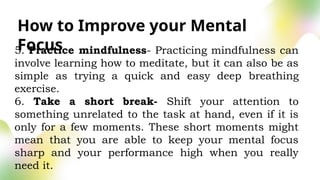 How to Improve your Mental
Focus
5. Practice mindfulness- Practicing mindfulness can
involve learning how to meditate, but it can also be as
simple as trying a quick and easy deep breathing
exercise.
6. Take a short break- Shift your attention to
something unrelated to the task at hand, even if it is
only for a few moments. These short moments might
mean that you are able to keep your mental focus
sharp and your performance high when you really
need it.
 