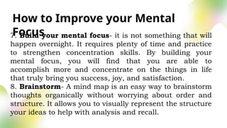 How to Improve your Mental
Focus
7. Build your mental focus- it is not something that will
happen overnight. It requires plenty of time and practice
to strengthen concentration skills. By building your
mental focus, you will find that you are able to
accomplish more and concentrate on the things in life
that truly bring you success, joy, and satisfaction.
8. Brainstorm- A mind map is an easy way to brainstorm
thoughts organically without worrying about order and
structure. It allows you to visually represent the structure
your ideas to help with analysis and recall.
 