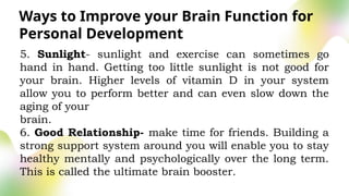 Ways to Improve your Brain Function for
Personal Development
5. Sunlight- sunlight and exercise can sometimes go
hand in hand. Getting too little sunlight is not good for
your brain. Higher levels of vitamin D in your system
allow you to perform better and can even slow down the
aging of your
brain.
6. Good Relationship- make time for friends. Building a
strong support system around you will enable you to stay
healthy mentally and psychologically over the long term.
This is called the ultimate brain booster.
 