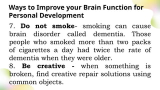Ways to Improve your Brain Function for
Personal Development
7. Do not smoke- smoking can cause
brain disorder called dementia. Those
people who smoked more than two packs
of cigarettes a day had twice the rate of
dementia when they were older.
8. Be creative - when something is
broken, find creative repair solutions using
common objects.
 