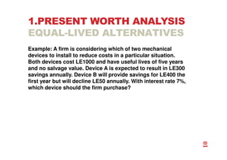 1.PRESENT WORTH ANALYSIS
EQUAL-LIVED ALTERNATIVES
Example: A firm is considering which of two mechanical
devices to install to reduce costs in a particular situation.
Both devices cost LE1000 and have useful lives of five years
and no salvage value. Device A is expected to result in LE300
savings annually. Device B will provide savings for LE400 the
first year but will decline LE50 annually. With interest rate 7%,
which device should the firm purchase?
10
 