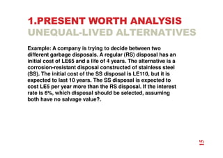 1.PRESENT WORTH ANALYSIS
UNEQUAL-LIVED ALTERNATIVES
Example: A company is trying to decide between two
different garbage disposals. A regular (RS) disposal has an
initial cost of LE65 and a life of 4 years. The alternative is a
corrosion-resistant disposal constructed of stainless steel
(SS). The initial cost of the SS disposal is LE110, but it is
expected to last 10 years. The SS disposal is expected to
cost LE5 per year more than the RS disposal. If the interest
rate is 6%, which disposal should be selected, assuming
both have no salvage value?.
15
 