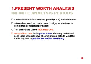 1.PRESENT WORTH ANALYSIS
INFINITE ANALYSIS PERIODS
 Sometimes an infinite analysis period (n = ∞) is encountered
 Alternatives such as roads, dams, bridges or whatever is
sometimes considered permanent
 This analysis is called capitalized cost.
 A capitalized cost is the present sum of money that would
need to be set aside now, at some interest rate, to yield the
funds required to provide the service indefinitely
18
 