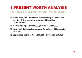 1.PRESENT WORTH ANALYSIS
INFINITE ANALYSIS PERIODS
 In this case, the LE8 million repeats every 70 years. We
can find A first based on a present LE8 million
disbursement.
 A = P(A/P, i, n) = LE8,000,000(0.0706) = LE565,000
 Now, the infinite series payment formula could be applied
for n = ∞:
 Capitalized cost P = A / i = 565,000 / 0.07 = LE8,071,000
20
 