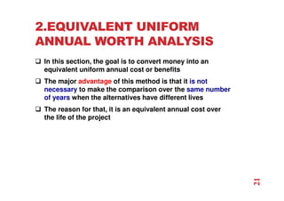 2.EQUIVALENT UNIFORM
ANNUAL WORTH ANALYSIS
 In this section, the goal is to convert money into an
equivalent uniform annual cost or benefits
 The major advantage of this method is that it is not
necessary to make the comparison over the same number
of years when the alternatives have different lives
 The reason for that, it is an equivalent annual cost over
the life of the project
21
 