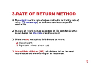 3.RATE OF RETURN METHOD
 The objective of the rate of return method is to find the rate of
return (i% percentage) for an investment over a specific
service life
 The rate of return method considers all the cash follows that
occur during the life cycle of an investment
 There are two methods to find the rate of return:
 Present worth
 Equivalent uniform annual cost
 Internal Rate of Return (IRR) calculations tell us the exact
rate of return we are receiving on an investment
26
 