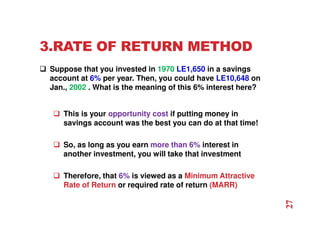 3.RATE OF RETURN METHOD
 Suppose that you invested in 1970 LE1,650 in a savings
account at 6% per year. Then, you could have LE10,648 on
Jan., 2002 . What is the meaning of this 6% interest here?
 This is your opportunity cost if putting money in
savings account was the best you can do at that time!
 So, as long as you earn more than 6% interest in
another investment, you will take that investment
 Therefore, that 6% is viewed as a Minimum Attractive
Rate of Return or required rate of return (MARR)
27
 