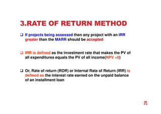 3.RATE OF RETURN METHOD
 If projects being assessed then any project with an IRR
greater than the MARR should be accepted
 IRR is defined as the investment rate that makes the PV of
all expenditures equals the PV of all income(NPV =0)
 Or, Rate of return (ROR) or Internal Rate of Return (IRR) is
defined as the interest rate earned on the unpaid balance
of an installment loan
28
 