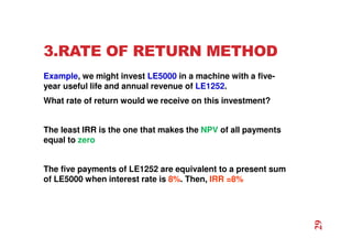 3.RATE OF RETURN METHOD
Example, we might invest LE5000 in a machine with a five-
year useful life and annual revenue of LE1252.
What rate of return would we receive on this investment?
The least IRR is the one that makes the NPV of all payments
equal to zero
The five payments of LE1252 are equivalent to a present sum
of LE5000 when interest rate is 8%. Then, IRR =8%
29
 