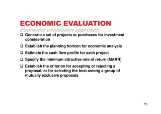 ECONOMIC EVALUATION
 Generate a set of projects or purchases for investment
consideration
 Establish the planning horizon for economic analysis
 Estimate the cash flow profile for each project
 Specify the minimum attractive rate of return (MARR)
 Establish the criterion for accepting or rejecting a
proposal, or for selecting the best among a group of
mutually exclusive proposals
Economic evaluation approach
3
 