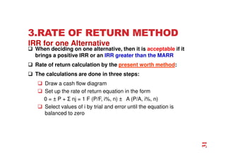 3.RATE OF RETURN METHOD
 When deciding on one alternative, then it is acceptable if it
brings a positive IRR or an IRR greater than the MARR
 Rate of return calculation by the present worth method:
 The calculations are done in three steps:
 Draw a cash flow diagram
 Set up the rate of return equation in the form
0 = ± P + Σ nj = 1 F (P/F, i%, n) ± A (P/A, i%, n)
 Select values of i by trial and error until the equation is
balanced to zero
IRR for one Alternative
31
 