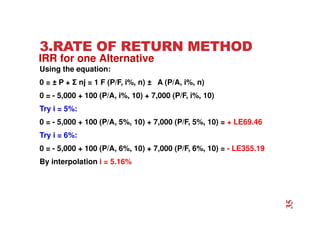 3.RATE OF RETURN METHOD
Using the equation:
0 = ± P + Σ nj = 1 F (P/F, i%, n) ± A (P/A, i%, n)
0 = - 5,000 + 100 (P/A, i%, 10) + 7,000 (P/F, i%, 10)
Try i = 5%:
0 = - 5,000 + 100 (P/A, 5%, 10) + 7,000 (P/F, 5%, 10) = + LE69.46
Try i = 6%:
0 = - 5,000 + 100 (P/A, 6%, 10) + 7,000 (P/F, 6%, 10) = - LE355.19
By interpolation i = 5.16%
IRR for one Alternative
35
 