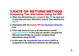 3.RATE OF RETURN METHOD
 When two alternatives are compared, the IRR for each one
is calculate and each alternative should first satisfies the
MARR
 Alternative with the highest IRR not necessary being the
best
 If the cash flows for one or all alternatives contain
expenditures only, in this case we couldn’t compute the
IRR and accordingly we couldn’t compare these
alternatives using the IRR
 In this case, the incremental rate of return (∆IRR) is
computed on the difference between the alternatives
Comparing Two Alternative Using the IRR
36
 