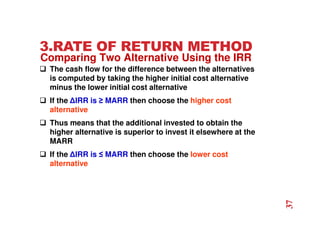 3.RATE OF RETURN METHOD
 The cash flow for the difference between the alternatives
is computed by taking the higher initial cost alternative
minus the lower initial cost alternative
 If the ∆IRR is ≥ MARR then choose the higher cost
alternative
 Thus means that the additional invested to obtain the
higher alternative is superior to invest it elsewhere at the
MARR
 If the ∆IRR is ≤ MARR then choose the lower cost
alternative
Comparing Two Alternative Using the IRR
37
 