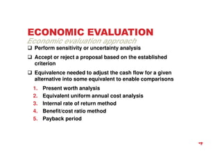 ECONOMIC EVALUATION
 Perform sensitivity or uncertainty analysis
 Accept or reject a proposal based on the established
criterion
 Equivalence needed to adjust the cash flow for a given
alternative into some equivalent to enable comparisons
1. Present worth analysis
2. Equivalent uniform annual cost analysis
3. Internal rate of return method
4. Benefit/cost ratio method
5. Payback period
Economic evaluation approach
4
 