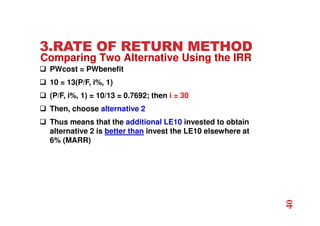 3.RATE OF RETURN METHOD
 PWcost = PWbenefit
 10 = 13(P/F, i%, 1)
 (P/F, i%, 1) = 10/13 = 0.7692; then i = 30
 Then, choose alternative 2
 Thus means that the additional LE10 invested to obtain
alternative 2 is better than invest the LE10 elsewhere at
6% (MARR)
40
Comparing Two Alternative Using the IRR
 
