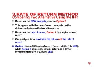 3.RATE OF RETURN METHOD
 Based on the NPW analysis, choose Option 2
 This agrees with the rate of return analysis on the
difference between the two alternatives
 Based on the rate of return, Option 1 has higher rate of
return
 Our analysis is to maximize the return not the rate of
return
 Option 1 has a 50% rate of return (return =0.5 x 10= LE5),
while option 2 has a 40% rate of return on a larger
investment (return = 0.4x20= LE8)
42
Comparing Two Alternative Using the IRR
 
