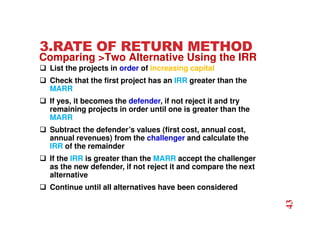 3.RATE OF RETURN METHOD
 List the projects in order of increasing capital
 Check that the first project has an IRR greater than the
MARR
 If yes, it becomes the defender, if not reject it and try
remaining projects in order until one is greater than the
MARR
 Subtract the defender’s values (first cost, annual cost,
annual revenues) from the challenger and calculate the
IRR of the remainder
 If the IRR is greater than the MARR accept the challenger
as the new defender, if not reject it and compare the next
alternative
 Continue until all alternatives have been considered
Comparing Two Alternative Using the IRR
43
 