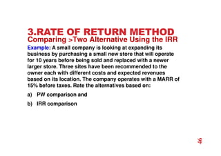 3.RATE OF RETURN METHOD
Example: A small company is looking at expanding its
business by purchasing a small new store that will operate
for 10 years before being sold and replaced with a newer
larger store. Three sites have been recommended to the
owner each with different costs and expected revenues
based on its location. The company operates with a MARR of
15% before taxes. Rate the alternatives based on:
a) PW comparison and
b) IRR comparison
Comparing Two Alternative Using the IRR
46
 