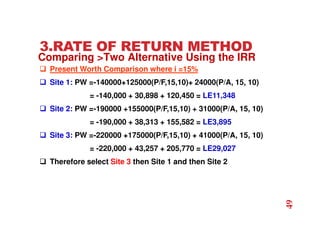 3.RATE OF RETURN METHOD
 Present Worth Comparison where i =15%
 Site 1: PW =-140000+125000(P/F,15,10)+ 24000(P/A, 15, 10)
= -140,000 + 30,898 + 120,450 = LE11,348
 Site 2: PW =-190000 +155000(P/F,15,10) + 31000(P/A, 15, 10)
= -190,000 + 38,313 + 155,582 = LE3,895
 Site 3: PW =-220000 +175000(P/F,15,10) + 41000(P/A, 15, 10)
= -220,000 + 43,257 + 205,770 = LE29,027
 Therefore select Site 3 then Site 1 and then Site 2
Comparing Two Alternative Using the IRR
49
 