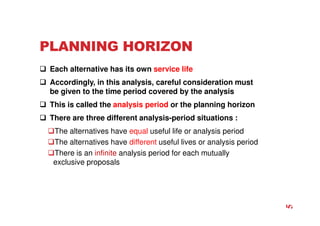 PLANNING HORIZON
 Each alternative has its own service life
 Accordingly, in this analysis, careful consideration must
be given to the time period covered by the analysis
 This is called the analysis period or the planning horizon
 There are three different analysis-period situations :
The alternatives have equal useful life or analysis period
The alternatives have different useful lives or analysis period
There is an infinite analysis period for each mutually
exclusive proposals
5
 